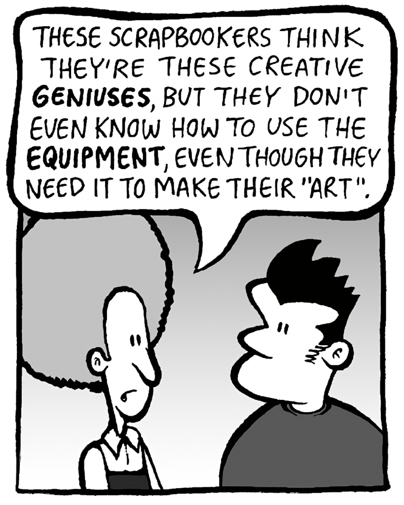 DAN: These scrapbookers think they're these creative GENIUSES, but they don't know how to use the EQUIPMENT, even though they need it to make their "art".