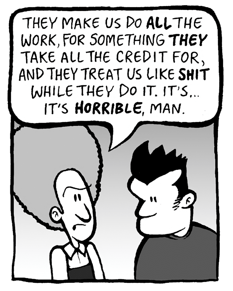 DAN: They make us do ALL the work, for something THEY take all the credit for, and they treat us like SHIT while they do it. It's... it's HORRIBLE, man.