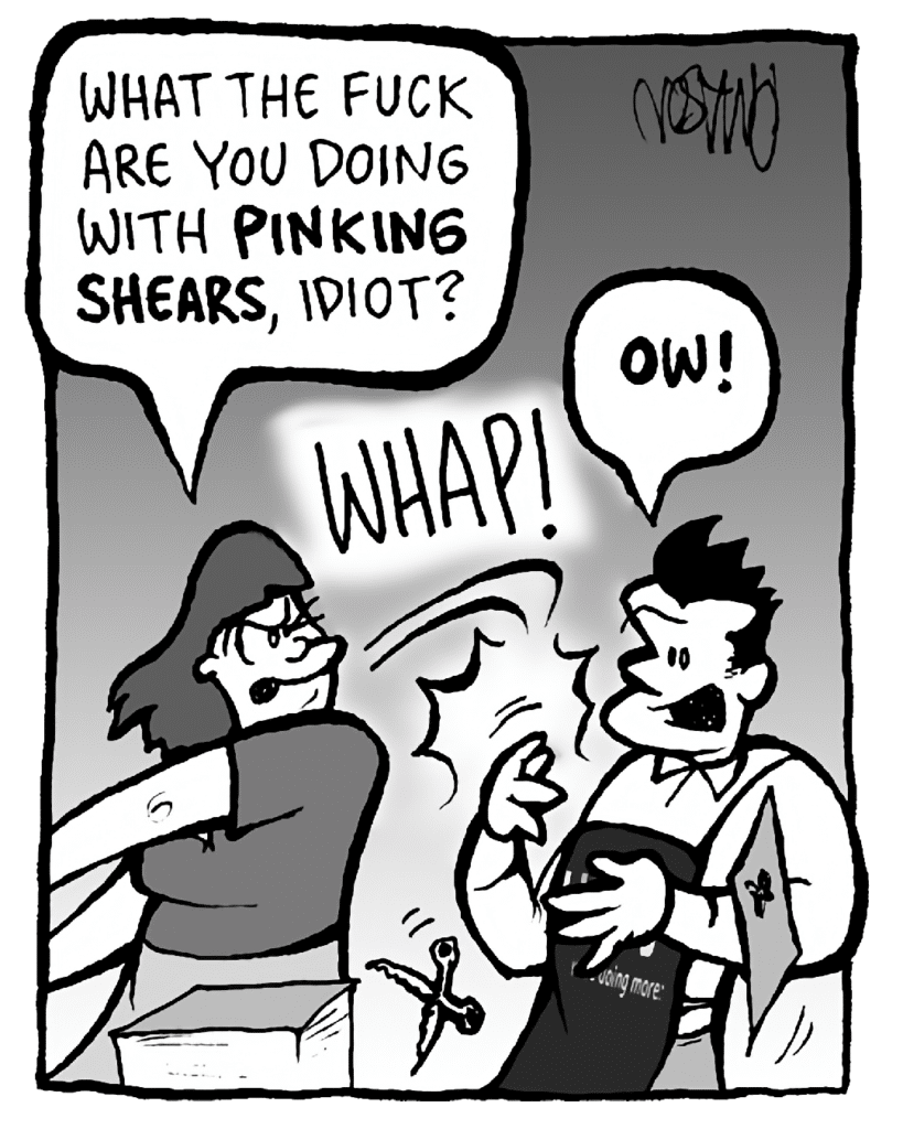 SCRAPPER: What the FUCK are you doing with pinking shears, IDIOT?
SOUND: WHAP
JOHN: OW!