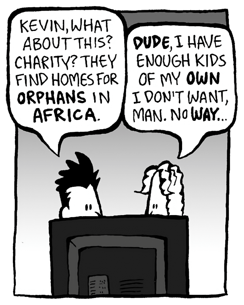PETER: Kevin, what about this charity? They find homes for orphans in Africa.
KEVIN: Dude, I have enough kids of my OWN I don't want, man. No way...