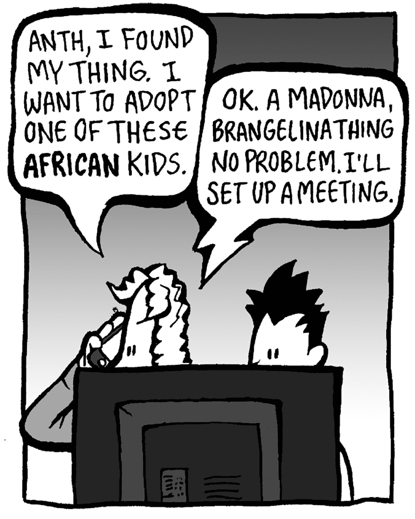 KEVIN: Anth, I found my thing. I want to adopt one of these African kids.
ANTHONY: OK. A Madonna/Brangelina thing. No problem. I'll set up a meeting.