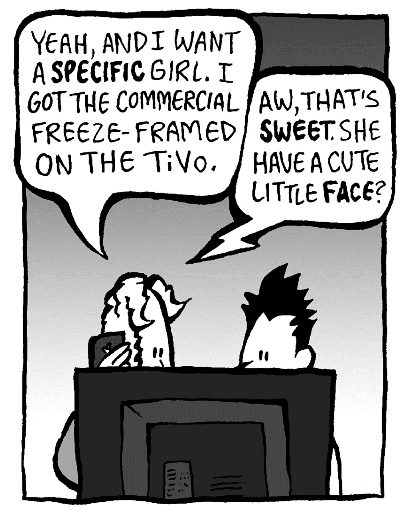 KEVIN: Yeah, and I want to adopt a specific girl. I got the commercial freezeframed on the TiVo.
ANTHONY: Well, that's sweet, Kevin. She have a cute little face?