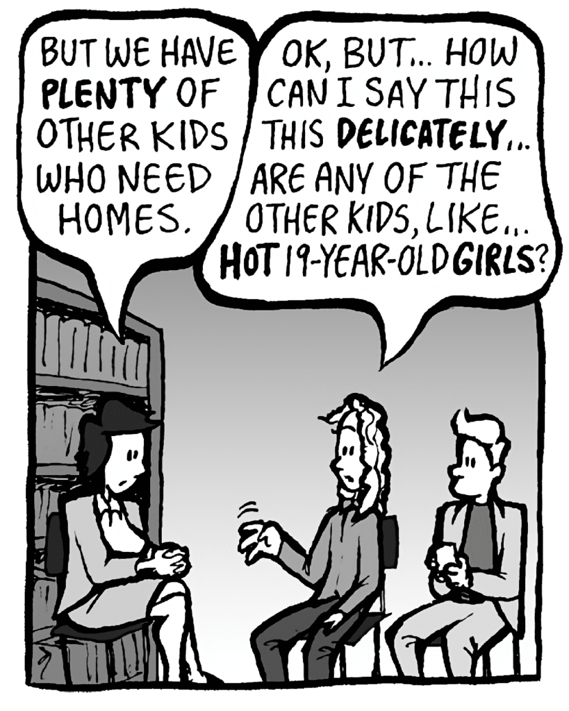 CECE: But we have plenty of other kids who need homes.
KEVIN: OK, but... How can I say this DELICATELY... are any of the other kids, like... HOT 19-year-old GIRLS?