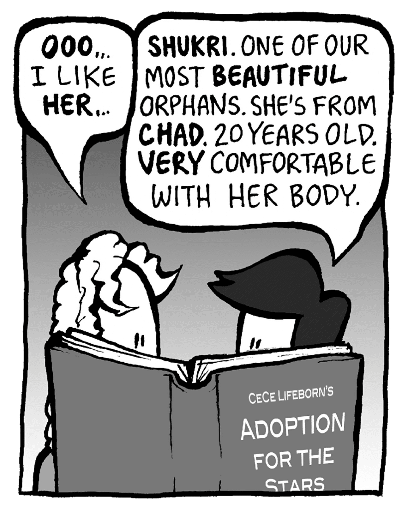 KEVIN: OOO... I like HER...
CECE: SHUKRI. One of our most BEAUTIFUL orphans. She's from CHAD. 20 years old. VERY comfortable with her body.