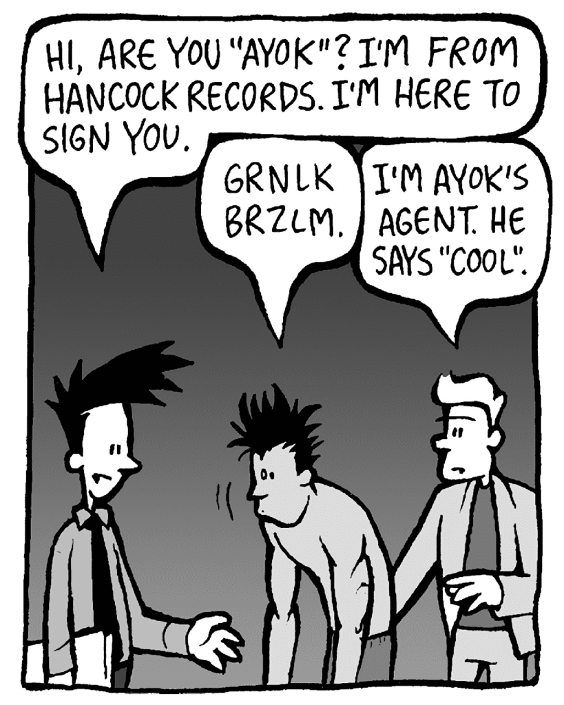 JOEL: Hi, are you "Ayok"? I'm from Hancock Records. I'm here to sign you.
AYOK: Grnlk brzlm.
TONY KING: I'm Ayok's agent. He says "cool."