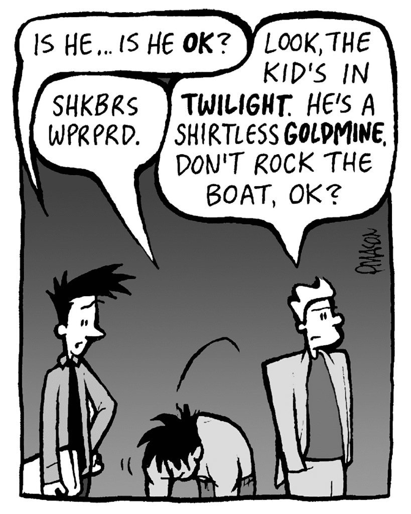 JOEL: Is he... is he OK?
AYOK: Shkbrs wprprd.
TONY KING: Look, the kid's in TWILIGHT. He's a fucking shirtless GOLDMINE. Don't rock the boat, OK?