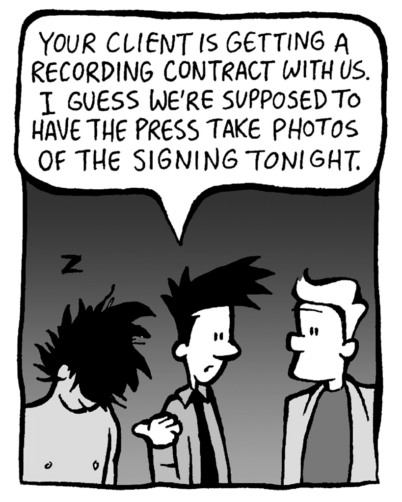 JOEL: Your client is getting a recording contract with us. I guess we're supposed to have the press take photos of the signing tonight.