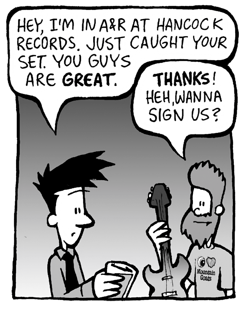JOEL: Hey, I'm in A&R at Hancock Records. Just caught your set. You guys are GREAT.
JAMES: THANKS! Heh, wanna sign us?