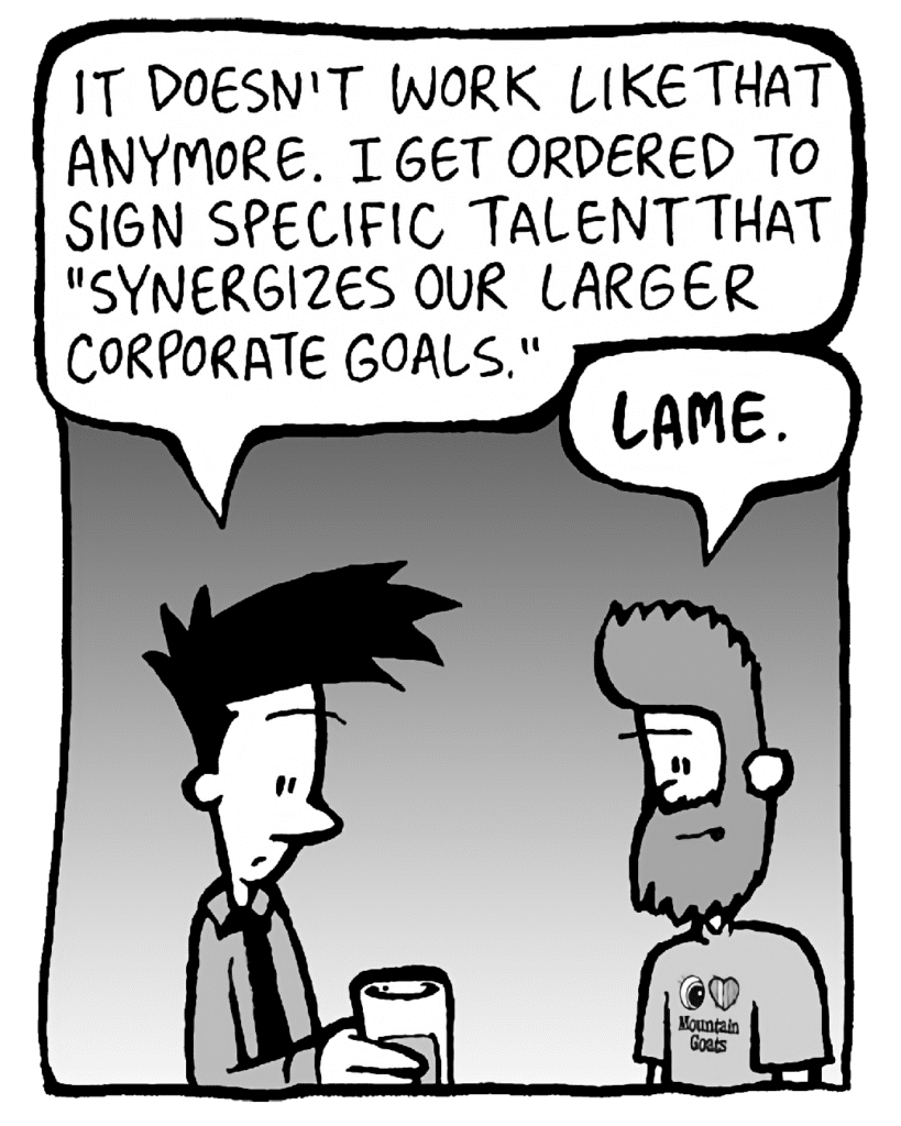JOEL: It doesn't work like that anymore. I get ordered to sign specific talent that "synergizes our larger corporate goals".
JAMES: LAME.