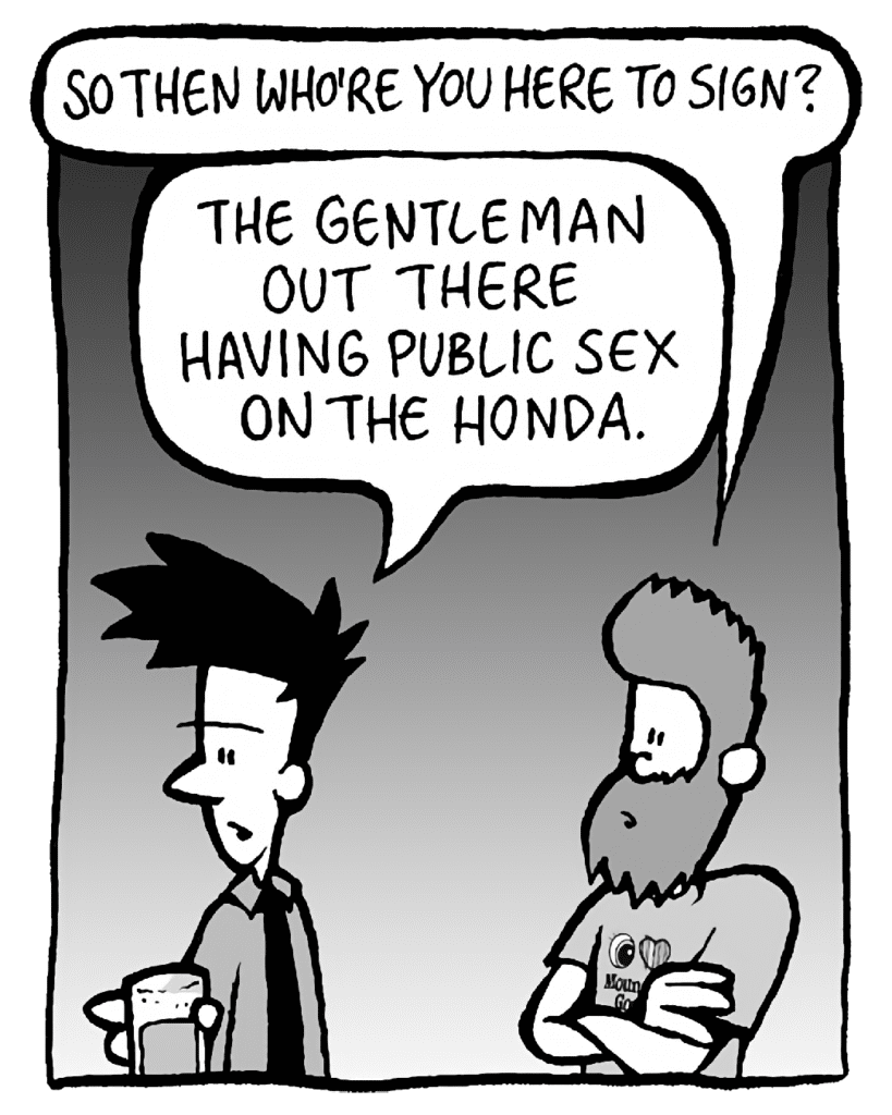 JOEL: So then who're you here to sign?
JAMES: The gentlemen out there having public sex on the Honda.