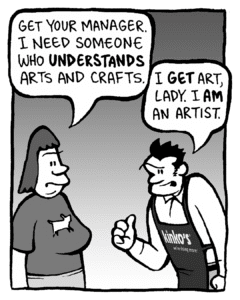 SCRAPPER: Get your manager. I need someone who UNDERSTANDS arts and crafts.
JOHN: I GET art, lady. I AM an artist.