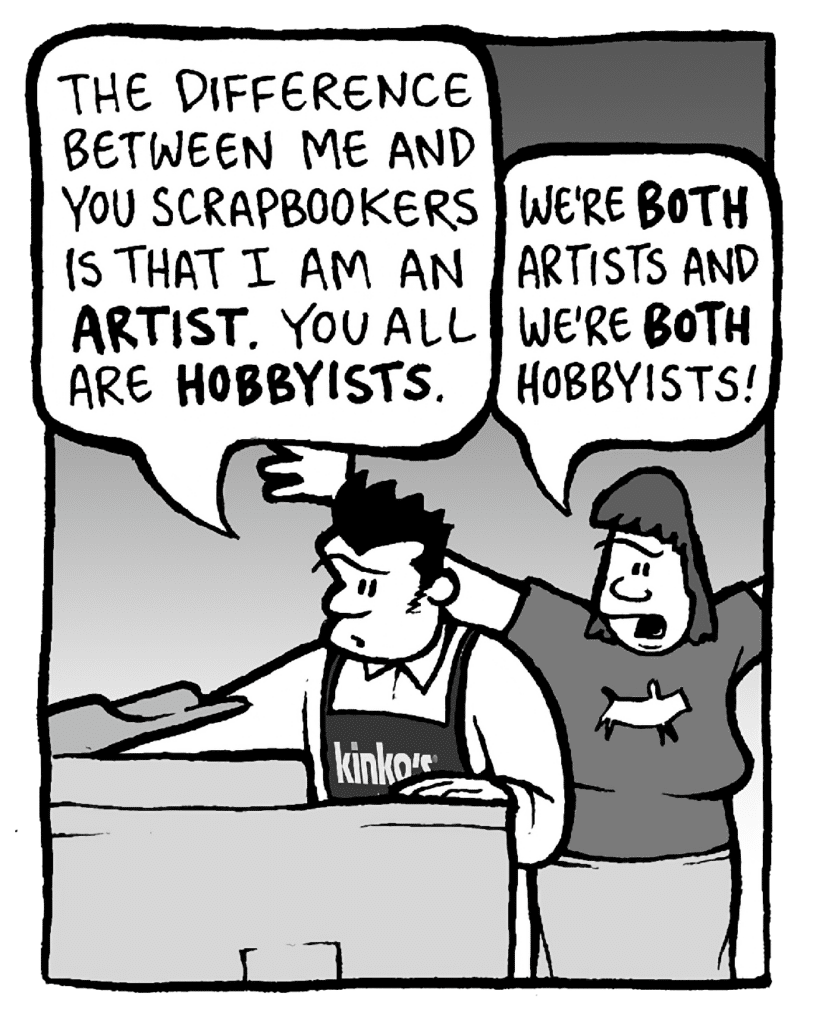 JOHN: The difference between me and you scrapbookers is that I am an ARTIST. You all are HOBBYISTS.
SCRAPPER: We're BOTH artists and we're BOTH hobbyists!