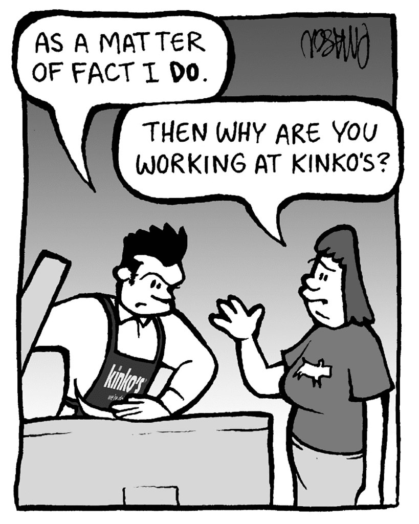 JOHN: As a matter of fact I DO.
SCRAPPER: Then why are you working at Kinko's?