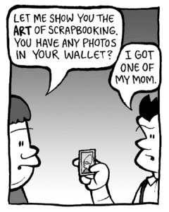 SCRAPPER: Let me show you the ART of scrapbooking. You have any photos in your wallet?
JOHN: I got one of my mom.