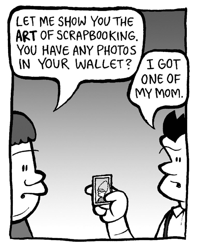 SCRAPPER: Let me show you the ART of scrapbooking. You have any photos in your wallet?
JOHN: I got one of my mom.