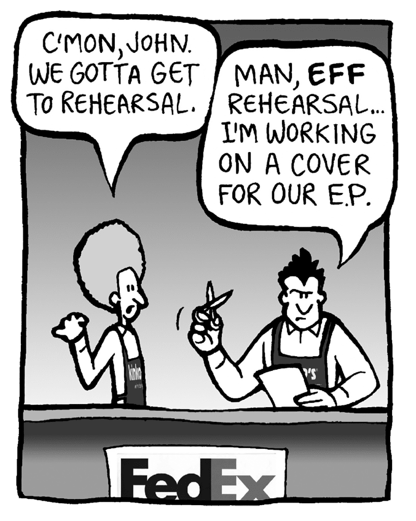 DAN: C'mon, John. We gotta get to rehearsal.
JOHN: Man, EFF rehearsal... I'm working on a cover for our E.P.