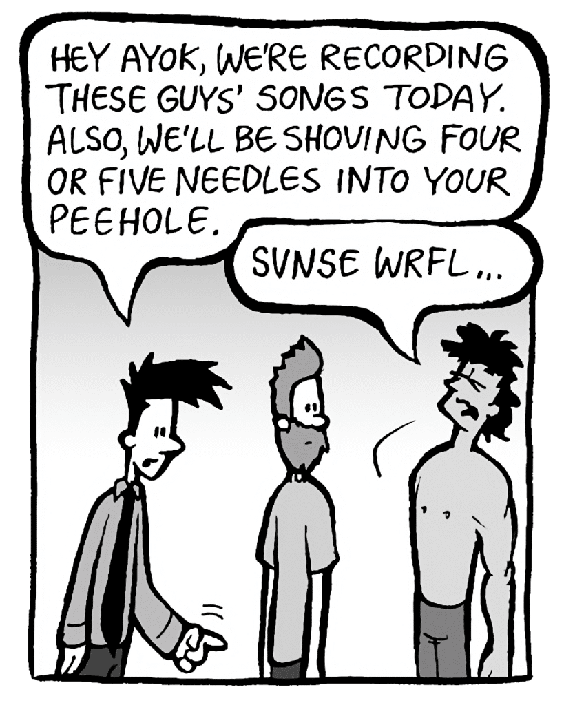 JOEL: Hey Ayok, we're recording these guys' songs today. Also, we'll be shoving four or five needles into your peehole.
AYOK: Svnse wrfl...