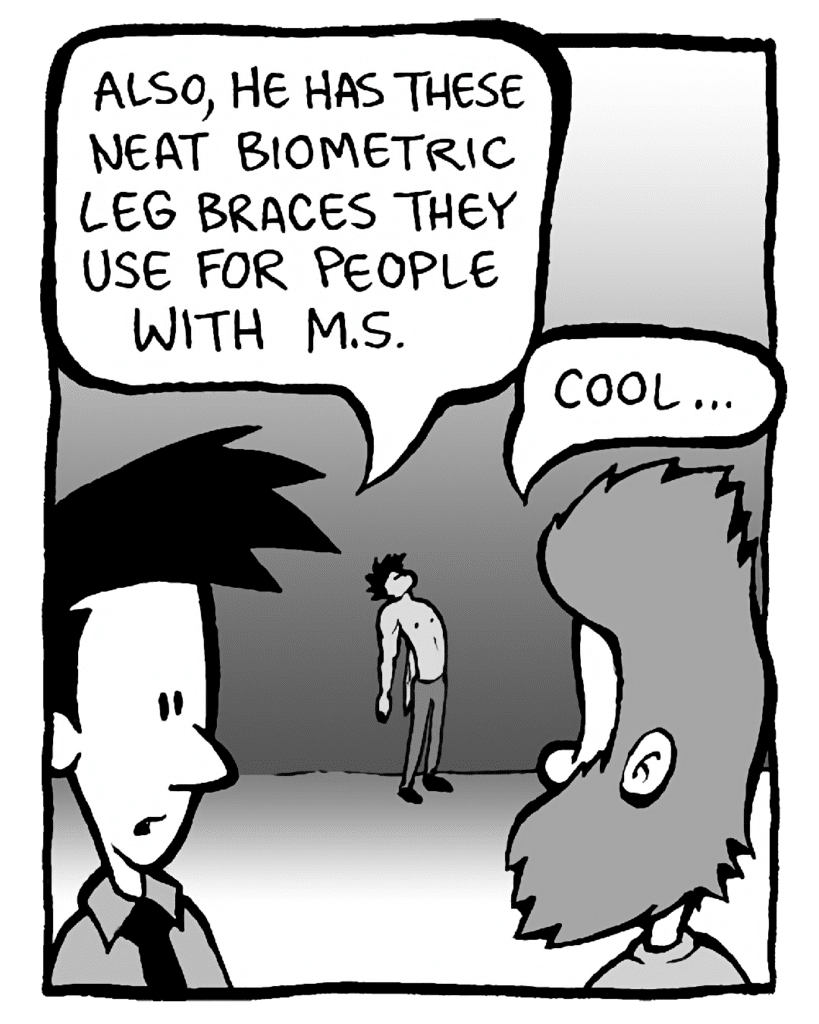 JOEL: Also, he has these neat biometric leg braces they use for people with M.S.
JAMES: Cool...