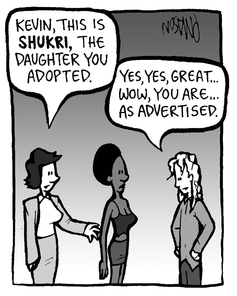 CECE: Kevin, this is SHUKRI, the daughter you adopted.
KEVIN: Yes, yes, great... Wow, you are... as advertised.