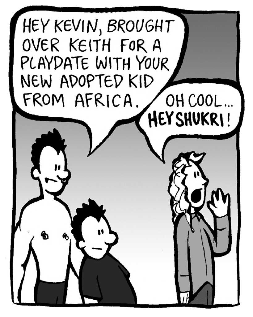 PETER: Hey Kevin, brought over Keith for a playdate with your new adopted kid from Africa.
KEVIN: Oh cool... HEY SHUKRI!