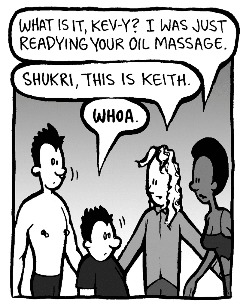 SHUKRI: What is it, Kev-y? I was just readying your oil massage.
KEVIN: Shukri, this is Keith.
KEITH: WHOA.