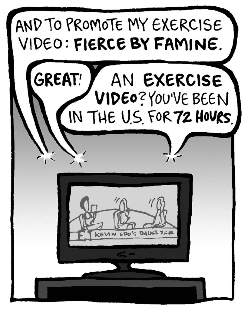 SHUKRI: And to promote my exercise video: FIERCE BY FAMINE.
JILL: GREAT!
KEVIN: An EXERCISE VIDEO? You've been in the US for 72 HOURS.