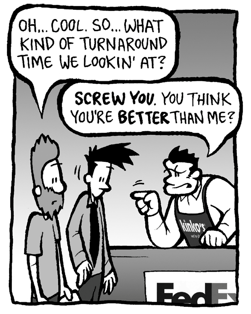 JAMES: Oh... cool. So... what kind of turnaround time we lookin' at?
JOHN: SCREW YOU. You think you're BETTER than me?