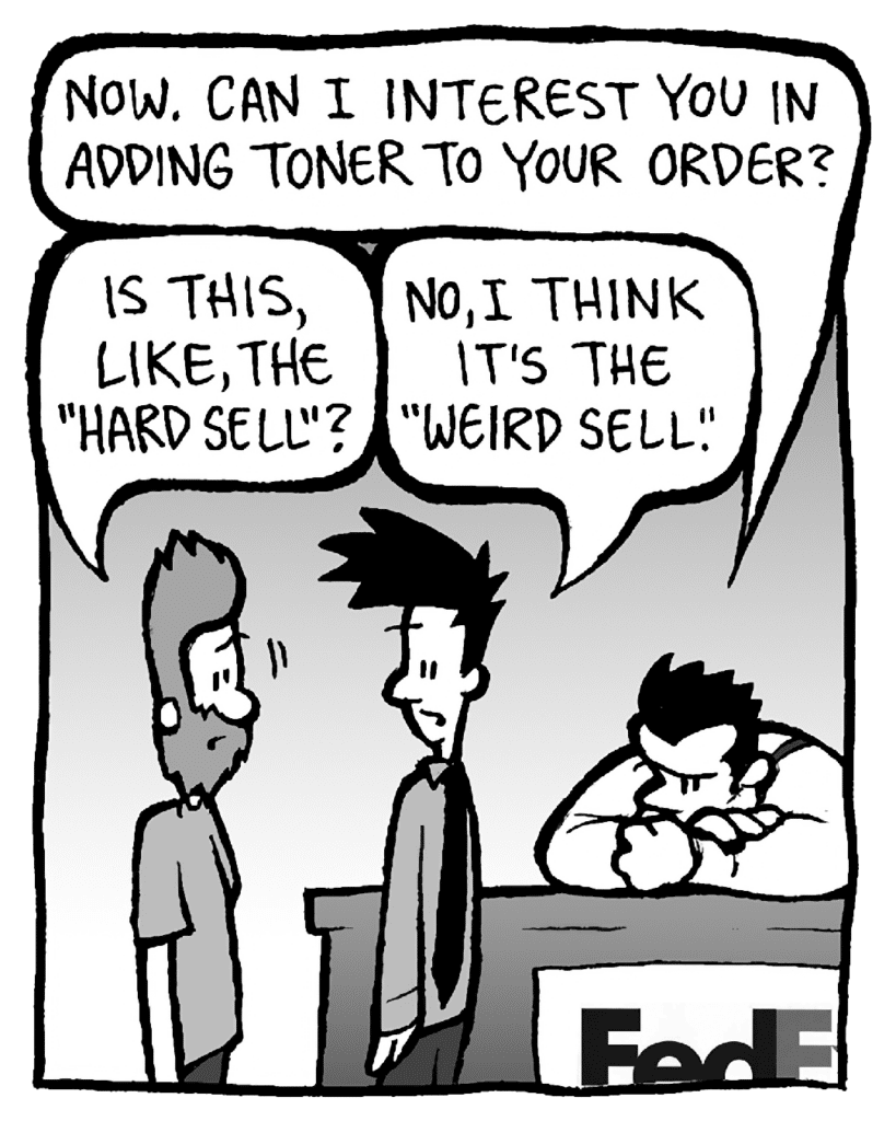 JAMES: Is this, like, the "hard sell"?
JOHN: Now. Can I interest you in adding toner to your order?
JOEL: No, I think it's the "weird sell".