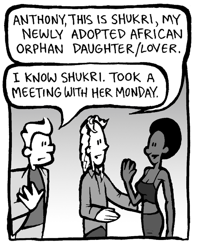 KEVIN: Anthony, this is Shukri, my newly adopted African orphan daughter/lover.
ANTHONY: I know Shukri. Took a meeting with her on Monday.