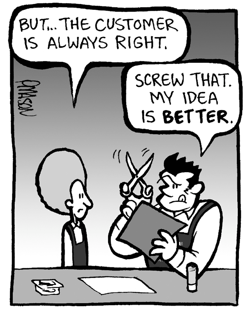 DAN: But... the customer is always right.
JOHN: Screw that. My idea is BETTER.
