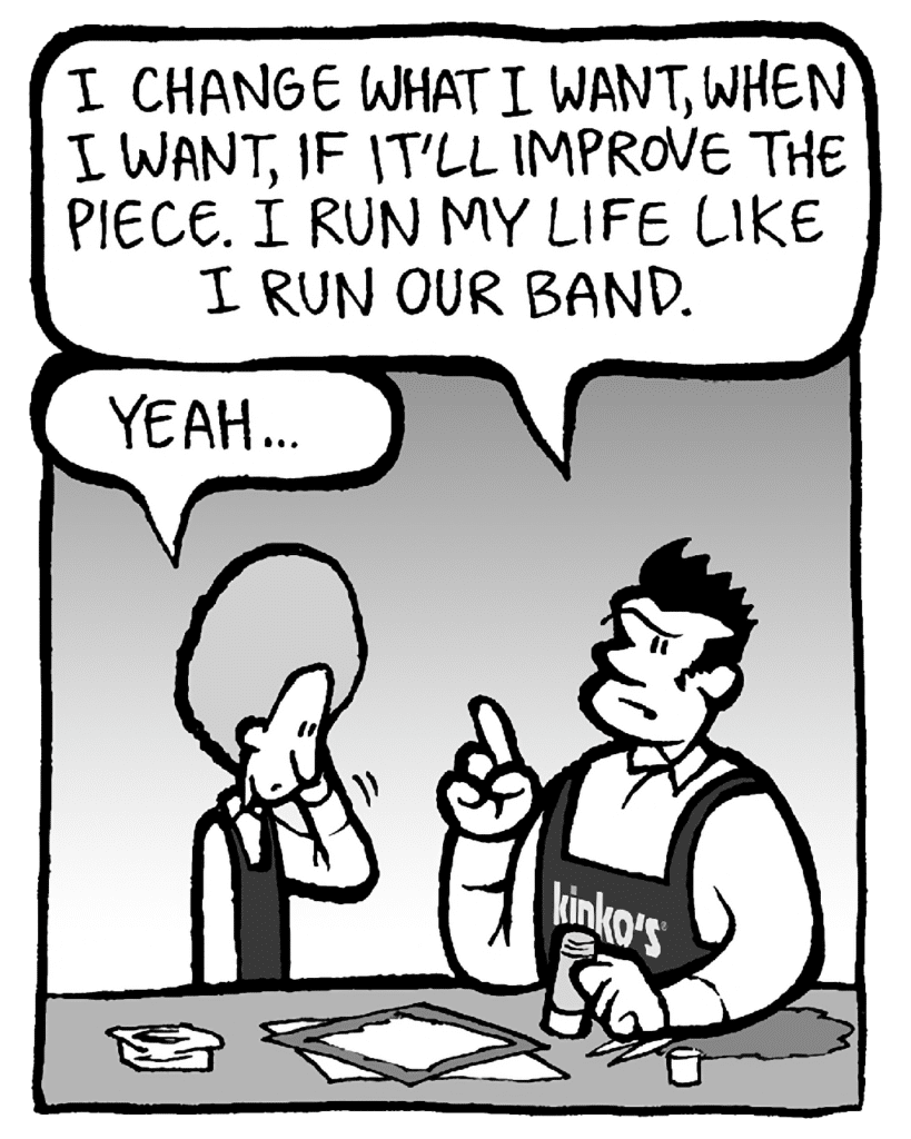 JOHN: I change what I want, when I want, if it'll improve the piece. I run my life like I run our band.
DAN: Yeah...