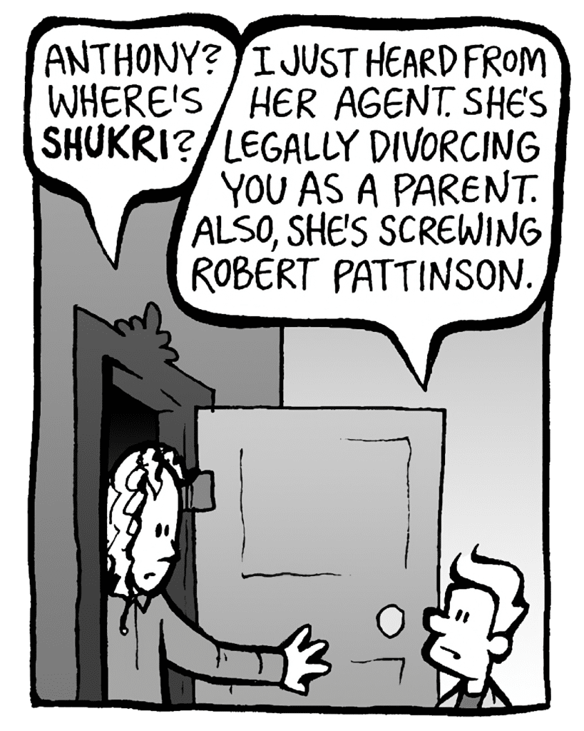 KEVIN: Anthony? Where's SHUKRI?
ANTHONY: I just heard from her agent. She's legally divorcing you as a parent. Also, she's screwing Robert Pattinson.