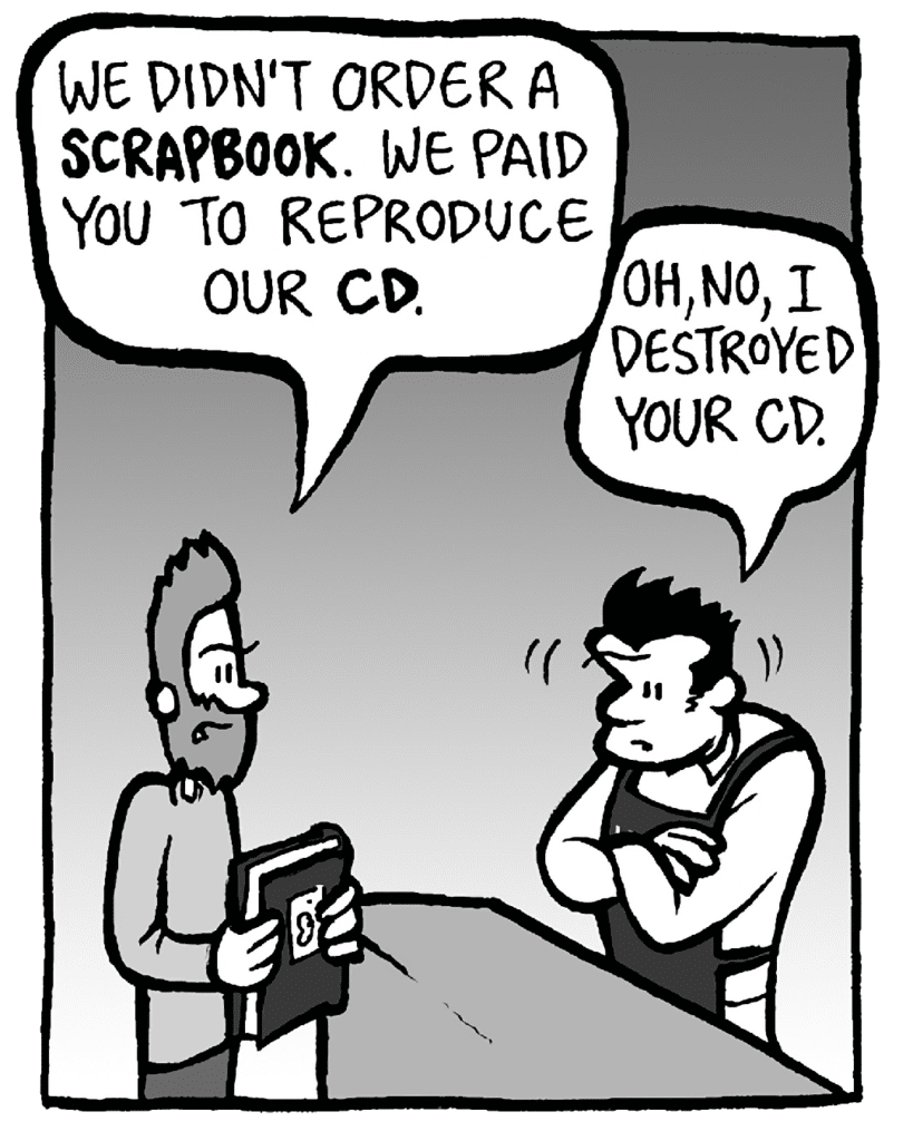 JAMES: We didn't order a SCRAPBOOK. We paid you to reproduce our CD.
JOHN: Oh, no, I destroyed your CD.