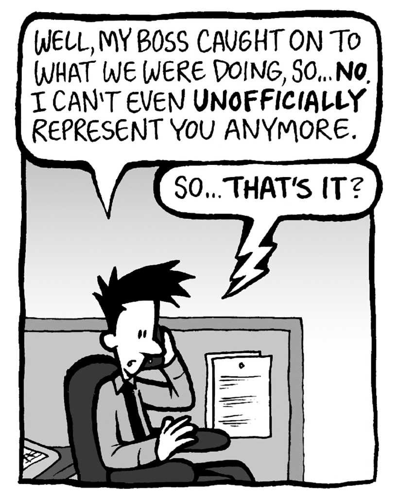 JOEL: Well, my boss caught on to what we were doing, so... NO. I can't even UNOFFICIALLY represent you anymore.
JAMES: So... THAT'S IT?