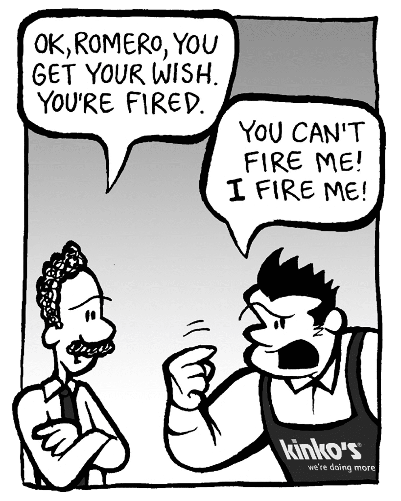 KINKO'S BOSS: OK, Romero, you get your wish. You're fired.
JOHN: You can't fire me! I fire me!