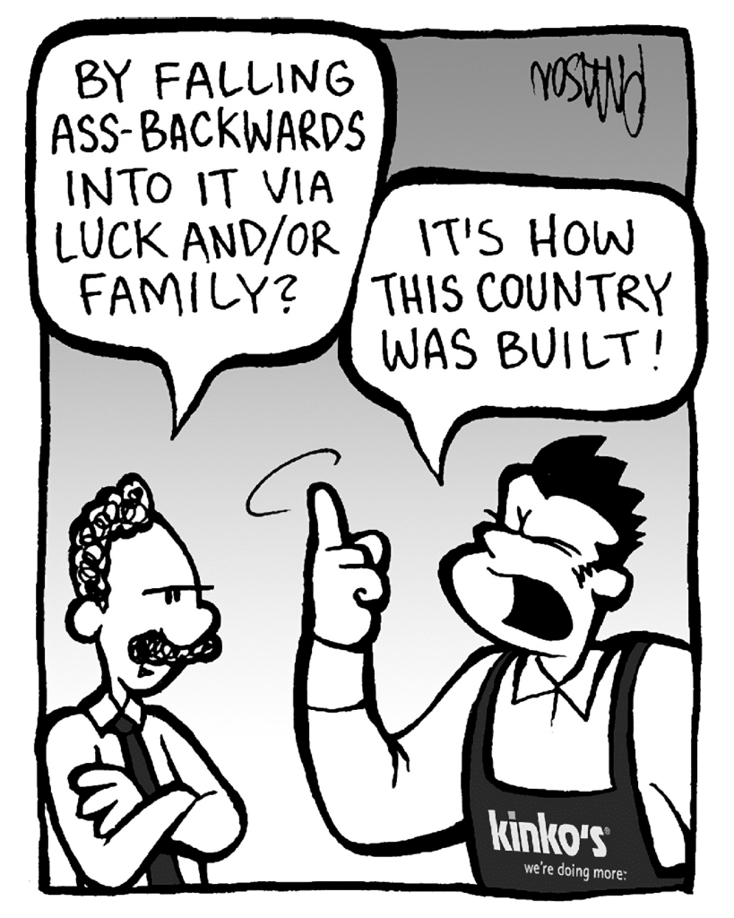 KINKO'S BOSS:: By falling ass-backwards into it via luck and/or family?
JOHN: It's how this country was built!