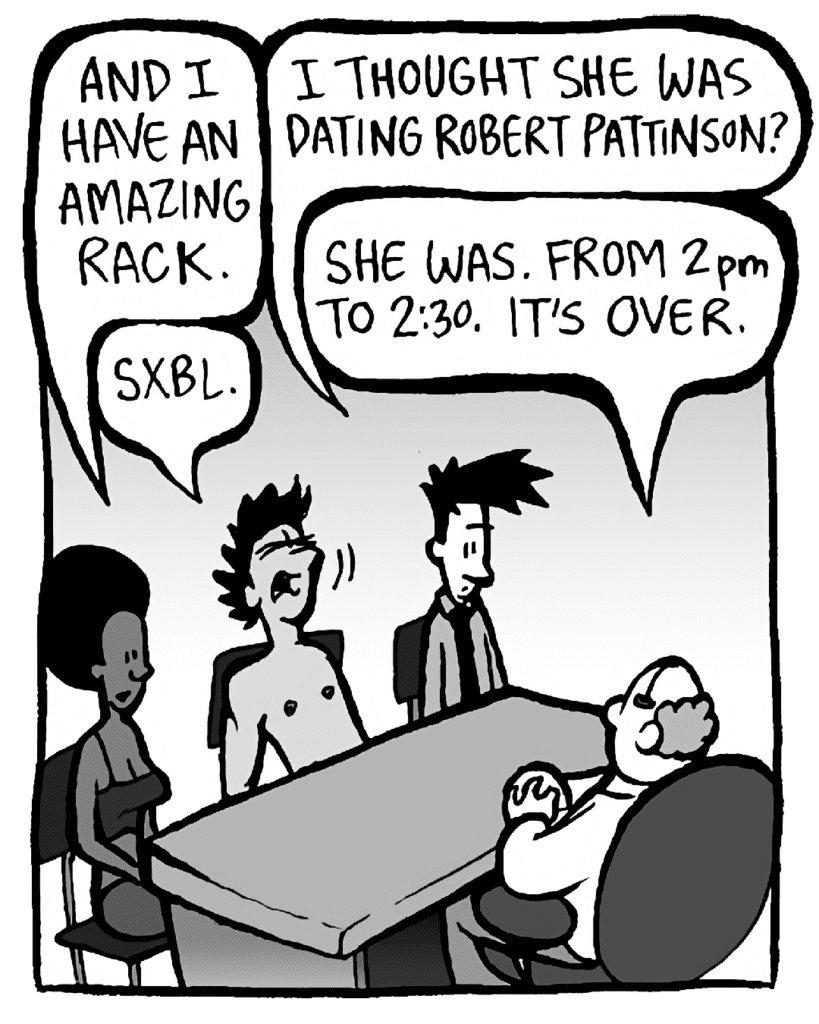 SHUKRI: And I have an amazing rack.
JOEL: I thought she was dating Robert Pattinson?
BART: She was. From 2pm to 2:30. It's over.
AYOK: Sxbl.