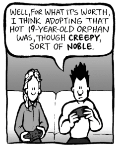 PETER: Well, for what it's worth, I think adopting that hot 19-year-old orphan was, though CREEPY, sort of NOBLE.